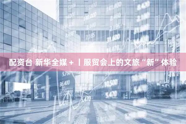配资台 新华全媒＋丨服贸会上的文旅“新”体验