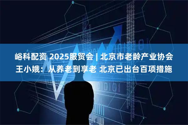 峪科配资 2025服贸会 | 北京市老龄产业协会王小娥：从养老到享老 北京已出台百项措施