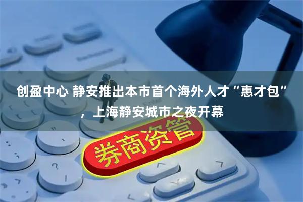 创盈中心 静安推出本市首个海外人才“惠才包”，上海静安城市之夜开幕