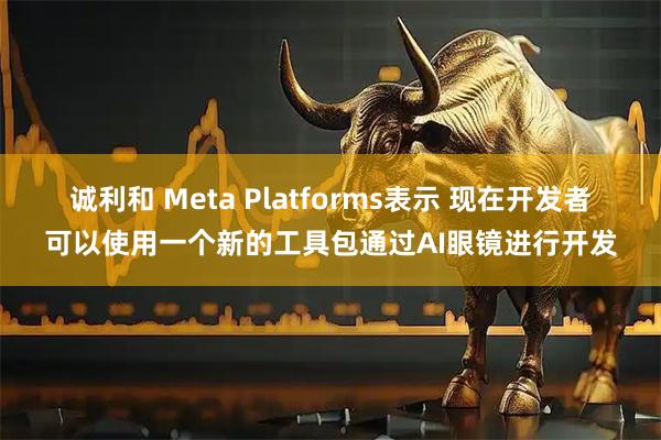 诚利和 Meta Platforms表示 现在开发者可以使用一个新的工具包通过AI眼镜进行开发
