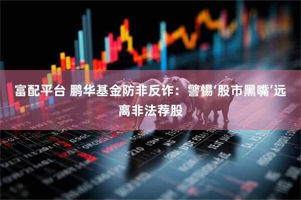 富配平台 鹏华基金防非反诈：警惕‘股市黑嘴’远离非法荐股
