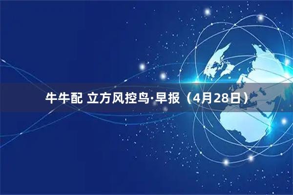 牛牛配 立方风控鸟·早报（4月28日）