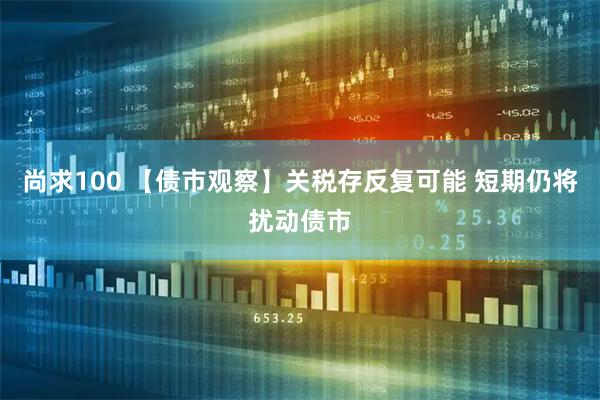 尚求100 【债市观察】关税存反复可能 短期仍将扰动债市