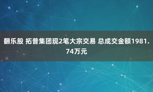 翻乐股 拓普集团现2笔大宗交易 总成交金额1981.74万元