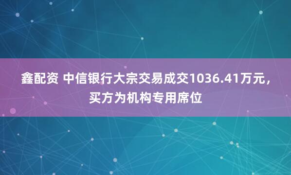 鑫配资 中信银行大宗交易成交1036.41万元，买方为机构专用席位