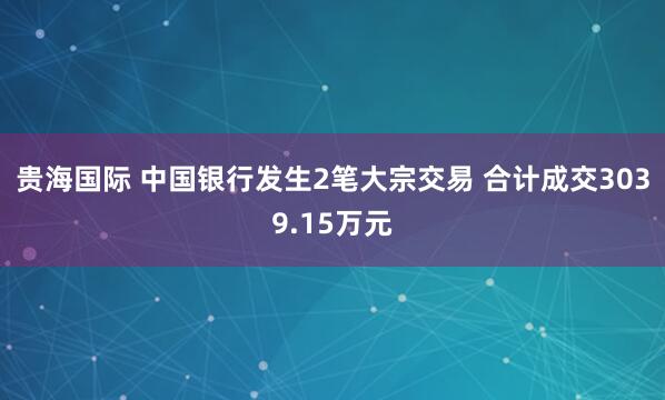 贵海国际 中国银行发生2笔大宗交易 合计成交3039.15万元