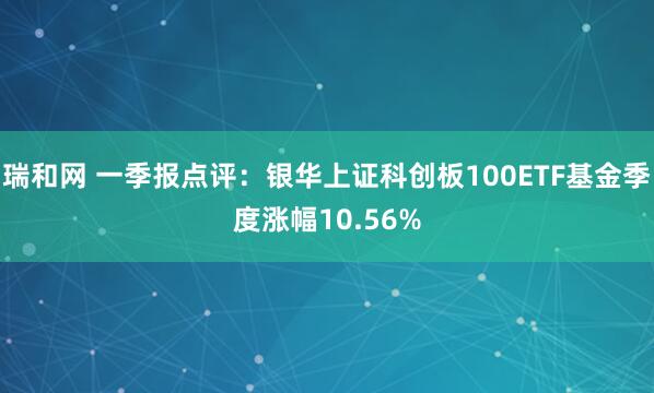 瑞和网 一季报点评：银华上证科创板100ETF基金季度涨幅10.56%