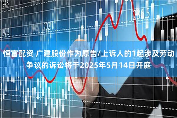 恒富配资 广建股份作为原告/上诉人的1起涉及劳动争议的诉讼将于2025年5月14日开庭
