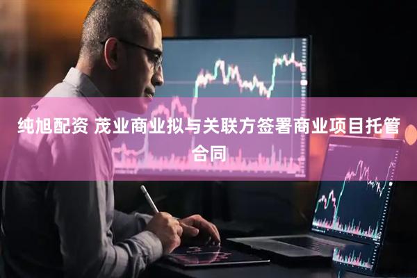 纯旭配资 茂业商业拟与关联方签署商业项目托管合同
