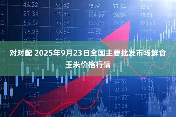 对对配 2025年9月23日全国主要批发市场鲜食玉米价格行情