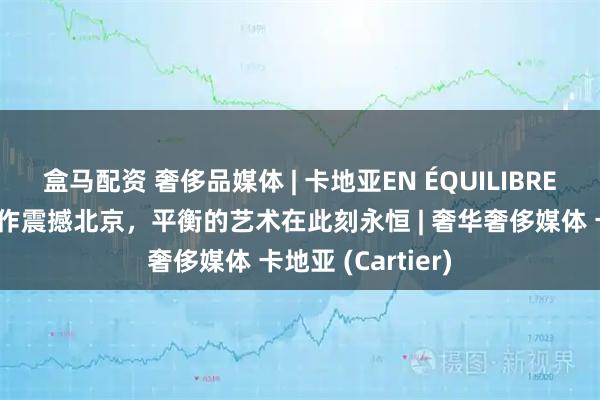 盒马配资 奢侈品媒体 | 卡地亚EN ÉQUILIBRE高级珠宝系列新作震撼北京,平衡的艺术在此刻永恒 | 奢华奢侈媒体 卡地亚 (Cartier)