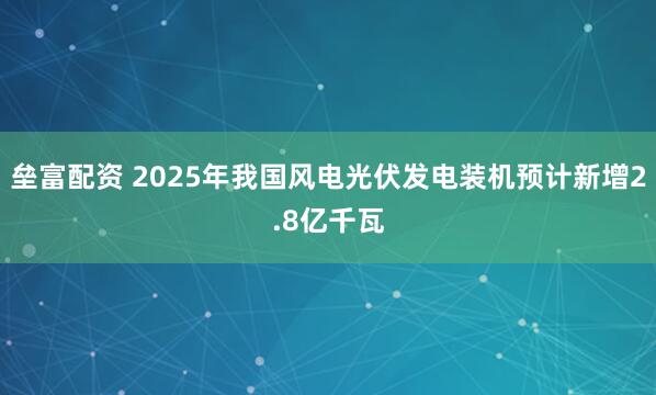 垒富配资 2025年我国风电光伏发电装机预计新增2.8亿千瓦