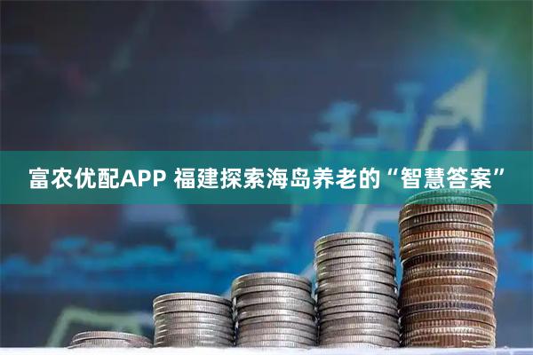 富农优配APP 福建探索海岛养老的“智慧答案”