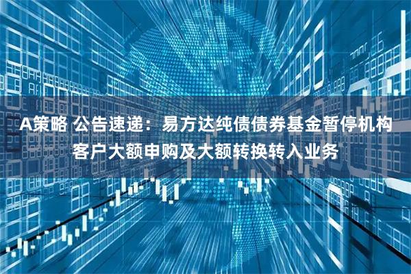 A策略 公告速递：易方达纯债债券基金暂停机构客户大额申购及大额转换转入业务