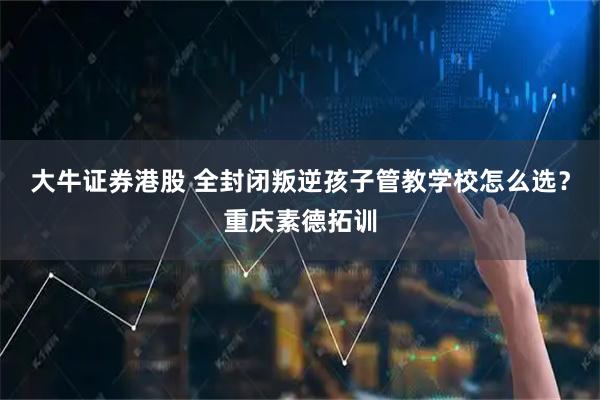 大牛证券港股 全封闭叛逆孩子管教学校怎么选？重庆素德拓训