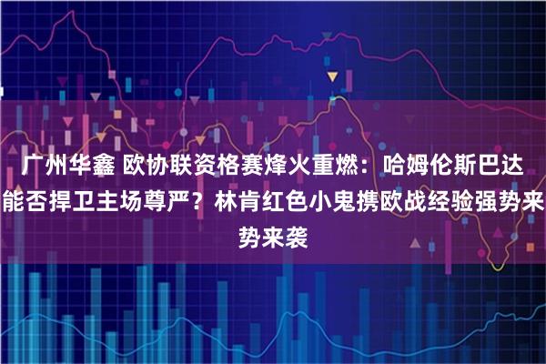 广州华鑫 欧协联资格赛烽火重燃：哈姆伦斯巴达人能否捍卫主场尊严？林肯红色小鬼携欧战经验强势来袭