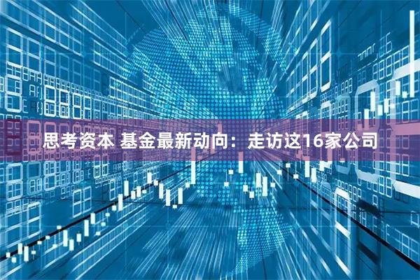 思考资本 基金最新动向：走访这16家公司