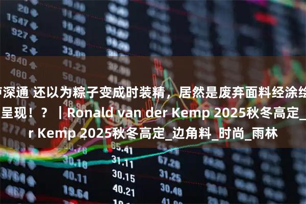 泸深通 还以为粽子变成时装精，居然是废弃面料经涂绘、粘合、刺绣的顶级呈现！？｜Ronald van der Kemp 2025秋冬高定_边角料_时尚_雨林