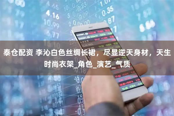 泰仓配资 李沁白色丝绸长裙，尽显逆天身材，天生时尚衣架_角色_演艺_气质