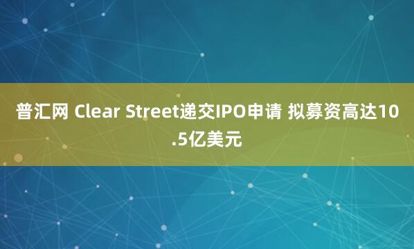 普汇网 Clear Street递交IPO申请 拟募资高达10.5亿美元