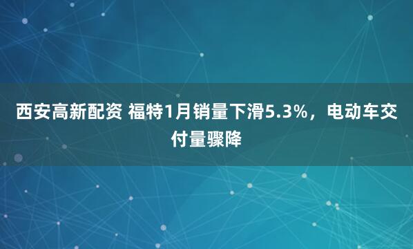 西安高新配资 福特1月销量下滑5.3%，电动车交付量骤降